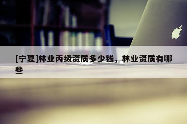 [寧夏]林業(yè)丙級資質(zhì)多少錢，林業(yè)資質(zhì)有哪些