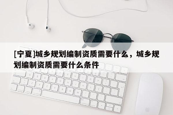 [寧夏]城鄉(xiāng)規(guī)劃編制資質(zhì)需要什么，城鄉(xiāng)規(guī)劃編制資質(zhì)需要什么條件