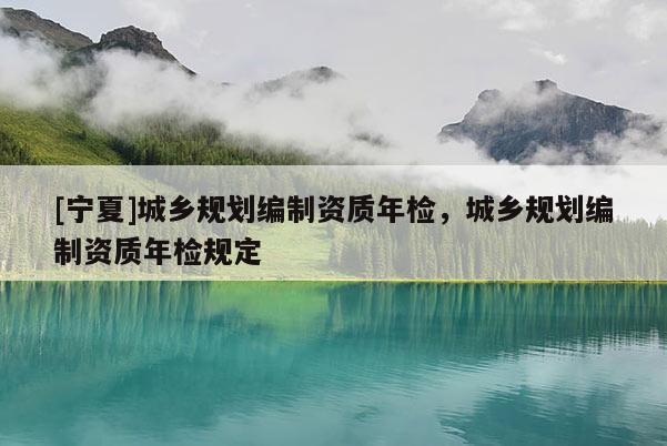 [寧夏]城鄉(xiāng)規(guī)劃編制資質(zhì)年檢，城鄉(xiāng)規(guī)劃編制資質(zhì)年檢規(guī)定