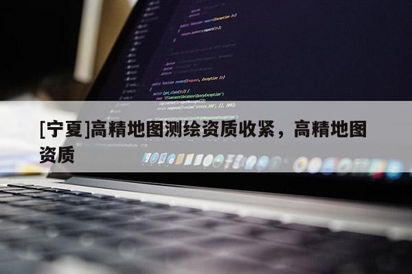[寧夏]高精地圖測(cè)繪資質(zhì)收緊，高精地圖 資質(zhì)