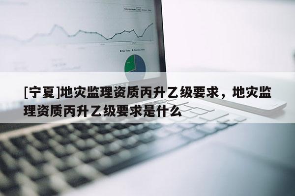 [寧夏]地災(zāi)監(jiān)理資質(zhì)丙升乙級(jí)要求，地災(zāi)監(jiān)理資質(zhì)丙升乙級(jí)要求是什么
