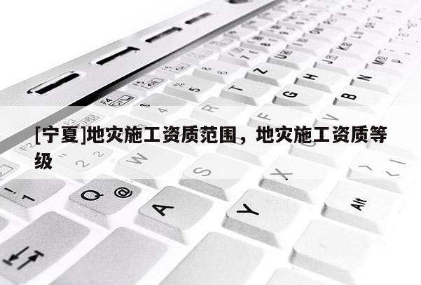 [寧夏]地災(zāi)施工資質(zhì)范圍，地災(zāi)施工資質(zhì)等級(jí)