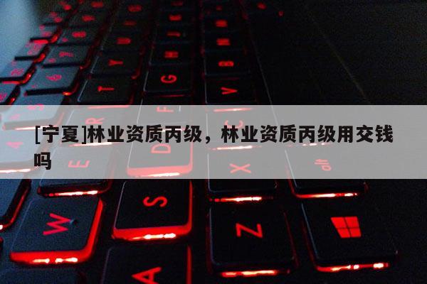 [寧夏]林業(yè)資質(zhì)丙級，林業(yè)資質(zhì)丙級用交錢嗎
