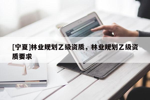 [寧夏]林業(yè)規(guī)劃乙級(jí)資質(zhì)，林業(yè)規(guī)劃乙級(jí)資質(zhì)要求