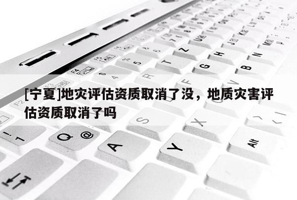 [寧夏]地災評估資質取消了沒，地質災害評估資質取消了嗎