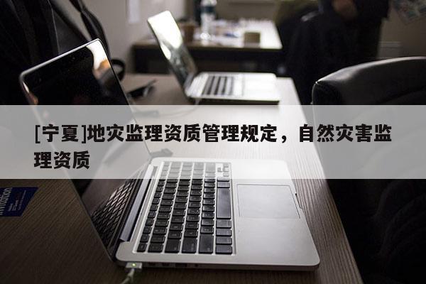 [寧夏]地災(zāi)監(jiān)理資質(zhì)管理規(guī)定，自然災(zāi)害監(jiān)理資質(zhì)