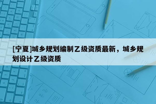 [寧夏]城鄉(xiāng)規(guī)劃編制乙級資質(zhì)最新，城鄉(xiāng)規(guī)劃設(shè)計(jì)乙級資質(zhì)