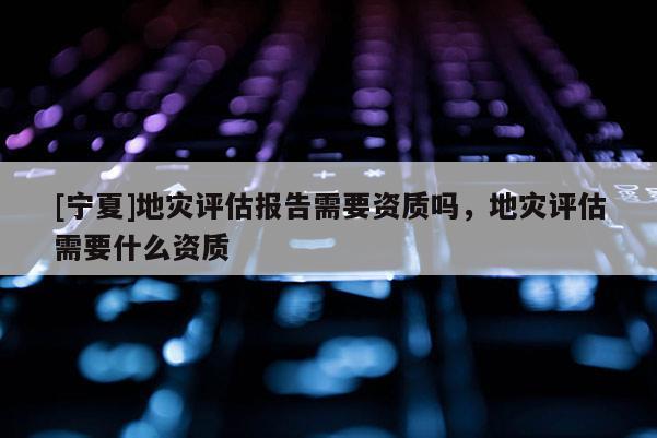 [寧夏]地災(zāi)評(píng)估報(bào)告需要資質(zhì)嗎，地災(zāi)評(píng)估需要什么資質(zhì)