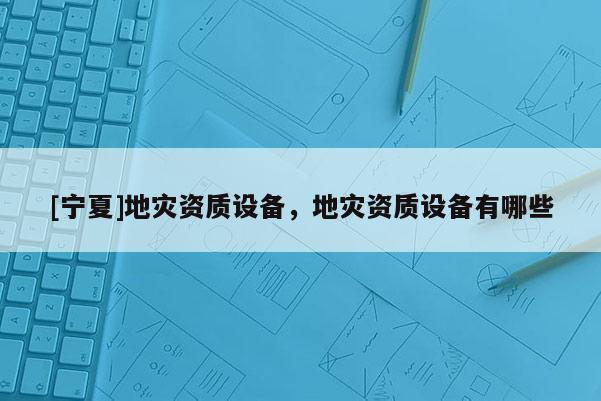 [寧夏]地災(zāi)資質(zhì)設(shè)備，地災(zāi)資質(zhì)設(shè)備有哪些