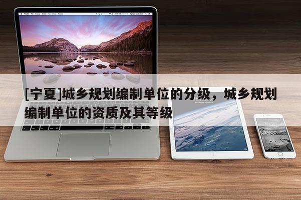 [寧夏]城鄉(xiāng)規(guī)劃編制單位的分級(jí)，城鄉(xiāng)規(guī)劃編制單位的資質(zhì)及其等級(jí)