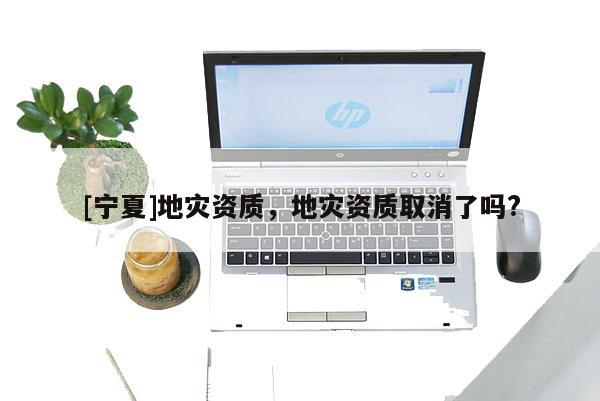 [寧夏]地災(zāi)資質(zhì)，地災(zāi)資質(zhì)取消了嗎?