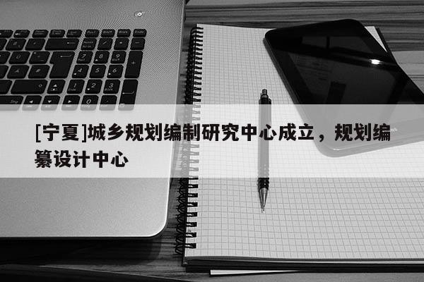 [寧夏]城鄉(xiāng)規(guī)劃編制研究中心成立，規(guī)劃編纂設(shè)計中心