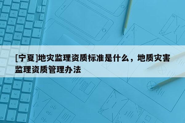 [寧夏]地災監(jiān)理資質(zhì)標準是什么，地質(zhì)災害監(jiān)理資質(zhì)管理辦法
