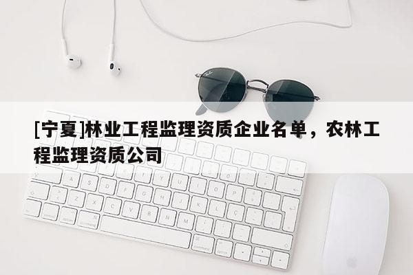 [寧夏]林業(yè)工程監(jiān)理資質(zhì)企業(yè)名單，農(nóng)林工程監(jiān)理資質(zhì)公司