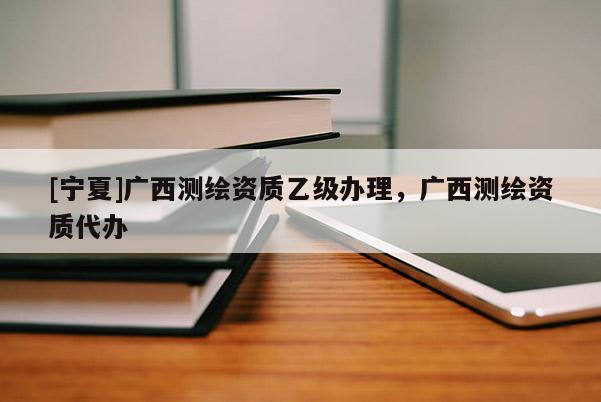 [寧夏]廣西測(cè)繪資質(zhì)乙級(jí)辦理，廣西測(cè)繪資質(zhì)代辦