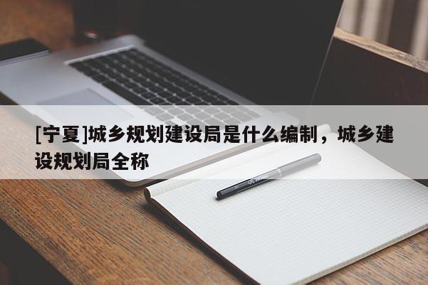 [寧夏]城鄉(xiāng)規(guī)劃建設(shè)局是什么編制，城鄉(xiāng)建設(shè)規(guī)劃局全稱