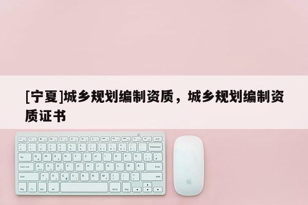 [寧夏]城鄉(xiāng)規(guī)劃編制資質(zhì)，城鄉(xiāng)規(guī)劃編制資質(zhì)證書