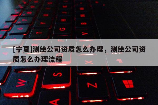[寧夏]測(cè)繪公司資質(zhì)怎么辦理，測(cè)繪公司資質(zhì)怎么辦理流程