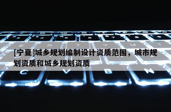 [寧夏]城鄉(xiāng)規(guī)劃編制設(shè)計(jì)資質(zhì)范圍，城市規(guī)劃資質(zhì)和城鄉(xiāng)規(guī)劃資質(zhì)