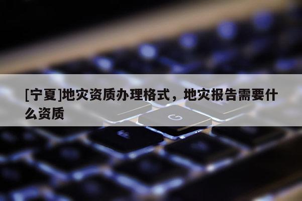[寧夏]地災(zāi)資質(zhì)辦理格式，地災(zāi)報(bào)告需要什么資質(zhì)
