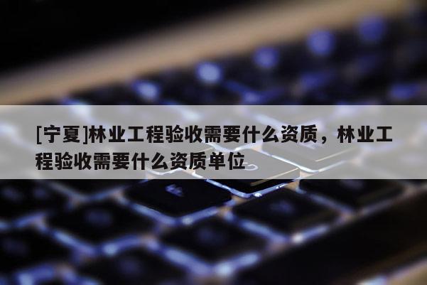 [寧夏]林業(yè)工程驗收需要什么資質(zhì)，林業(yè)工程驗收需要什么資質(zhì)單位