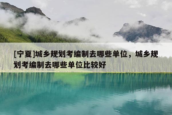 [寧夏]城鄉(xiāng)規(guī)劃考編制去哪些單位，城鄉(xiāng)規(guī)劃考編制去哪些單位比較好