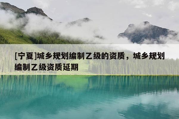 [寧夏]城鄉(xiāng)規(guī)劃編制乙級(jí)的資質(zhì)，城鄉(xiāng)規(guī)劃編制乙級(jí)資質(zhì)延期