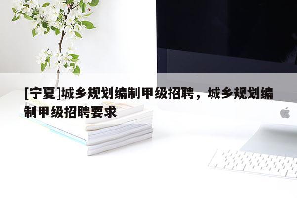 [寧夏]城鄉(xiāng)規(guī)劃編制甲級(jí)招聘，城鄉(xiāng)規(guī)劃編制甲級(jí)招聘要求