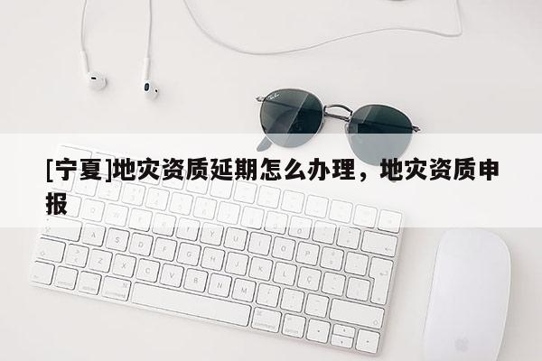 [寧夏]地災(zāi)資質(zhì)延期怎么辦理，地災(zāi)資質(zhì)申報(bào)
