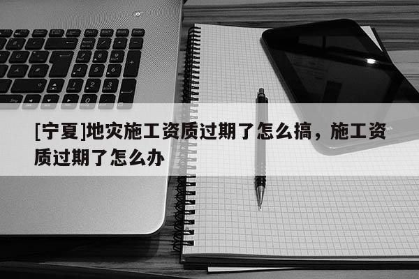 [寧夏]地災施工資質(zhì)過期了怎么搞，施工資質(zhì)過期了怎么辦
