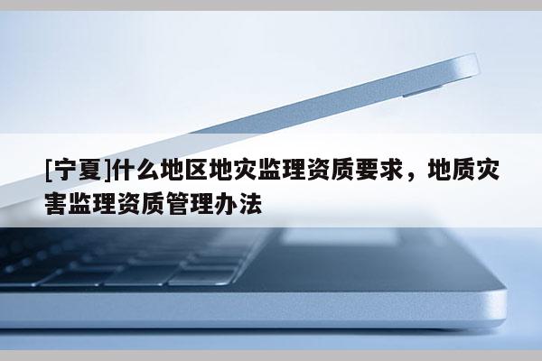 [寧夏]什么地區(qū)地災(zāi)監(jiān)理資質(zhì)要求，地質(zhì)災(zāi)害監(jiān)理資質(zhì)管理辦法