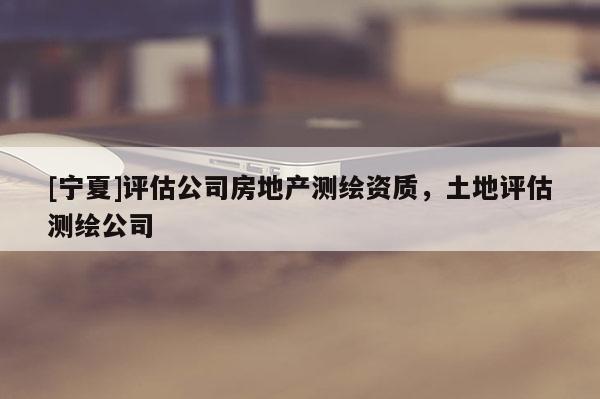 [寧夏]評估公司房地產(chǎn)測繪資質(zhì)，土地評估測繪公司
