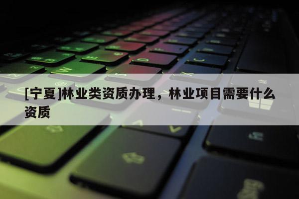 [寧夏]林業(yè)類(lèi)資質(zhì)辦理，林業(yè)項(xiàng)目需要什么資質(zhì)