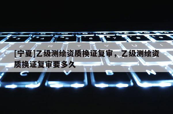 [寧夏]乙級(jí)測(cè)繪資質(zhì)換證復(fù)審，乙級(jí)測(cè)繪資質(zhì)換證復(fù)審要多久