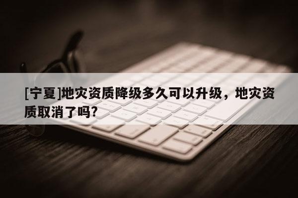 [寧夏]地災(zāi)資質(zhì)降級多久可以升級，地災(zāi)資質(zhì)取消了嗎?