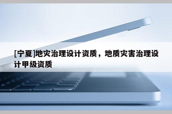 [寧夏]地災(zāi)治理設(shè)計(jì)資質(zhì)，地質(zhì)災(zāi)害治理設(shè)計(jì)甲級資質(zhì)
