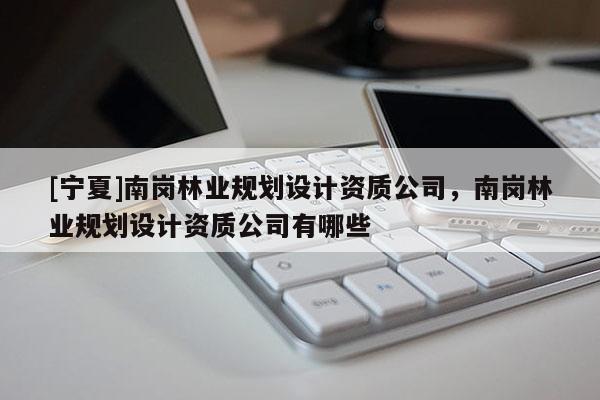 [寧夏]南崗林業(yè)規(guī)劃設(shè)計(jì)資質(zhì)公司，南崗林業(yè)規(guī)劃設(shè)計(jì)資質(zhì)公司有哪些