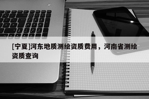 [寧夏]河?xùn)|地質(zhì)測繪資質(zhì)費用，河南省測繪資質(zhì)查詢