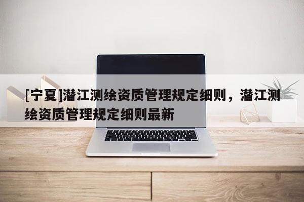 [寧夏]潛江測(cè)繪資質(zhì)管理規(guī)定細(xì)則，潛江測(cè)繪資質(zhì)管理規(guī)定細(xì)則最新