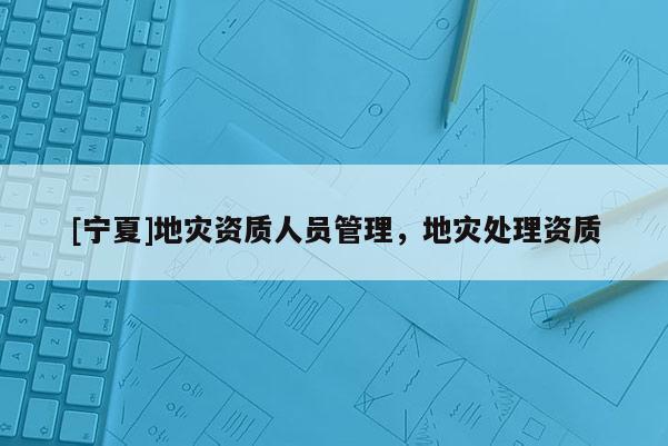 [寧夏]地災(zāi)資質(zhì)人員管理，地災(zāi)處理資質(zhì)