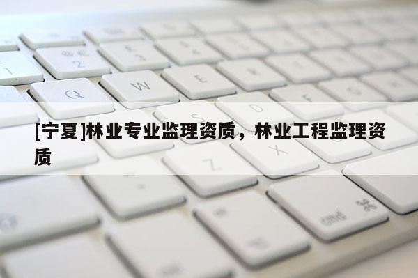 [寧夏]林業(yè)專業(yè)監(jiān)理資質(zhì)，林業(yè)工程監(jiān)理資質(zhì)