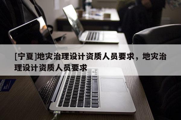 [寧夏]地災(zāi)治理設(shè)計(jì)資質(zhì)人員要求，地災(zāi)治理設(shè)計(jì)資質(zhì)人員要求