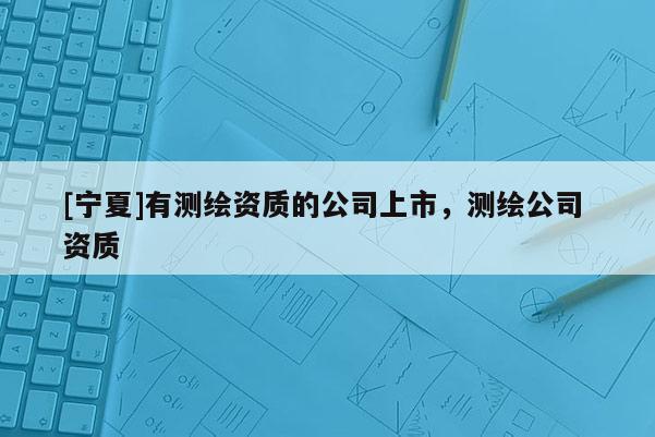 [寧夏]有測(cè)繪資質(zhì)的公司上市，測(cè)繪公司 資質(zhì)