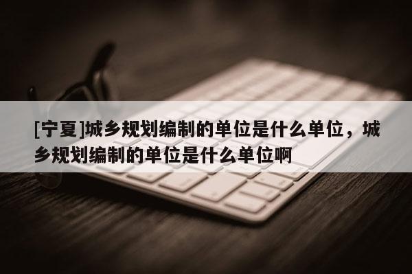 [寧夏]城鄉(xiāng)規(guī)劃編制的單位是什么單位，城鄉(xiāng)規(guī)劃編制的單位是什么單位啊