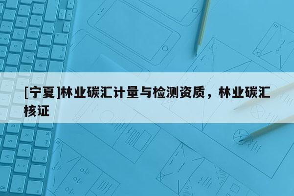 [寧夏]林業(yè)碳匯計(jì)量與檢測(cè)資質(zhì)，林業(yè)碳匯核證