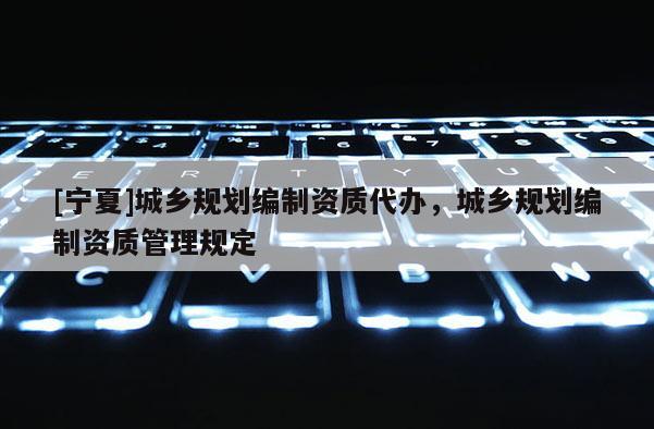 [寧夏]城鄉(xiāng)規(guī)劃編制資質(zhì)代辦，城鄉(xiāng)規(guī)劃編制資質(zhì)管理規(guī)定