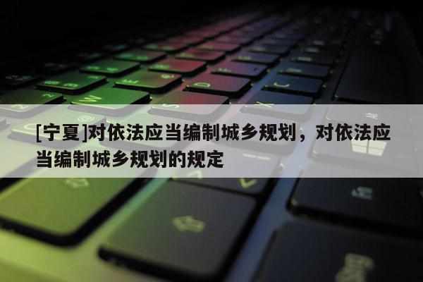 [寧夏]對依法應當編制城鄉(xiāng)規(guī)劃，對依法應當編制城鄉(xiāng)規(guī)劃的規(guī)定