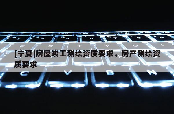 [寧夏]房屋竣工測繪資質(zhì)要求，房產(chǎn)測繪資質(zhì)要求
