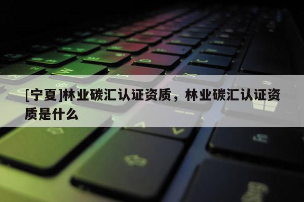 [寧夏]林業(yè)碳匯認(rèn)證資質(zhì)，林業(yè)碳匯認(rèn)證資質(zhì)是什么