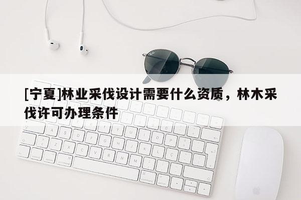 [寧夏]林業(yè)采伐設(shè)計(jì)需要什么資質(zhì)，林木采伐許可辦理?xiàng)l件